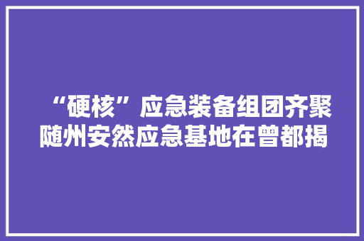 “硬核”应急装备组团齐聚随州安然应急基地在曾都揭牌