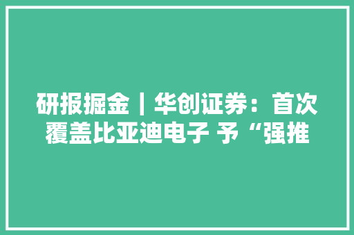 研报掘金｜华创证券：首次覆盖比亚迪电子 予“强推”评级及目标价49.4港元