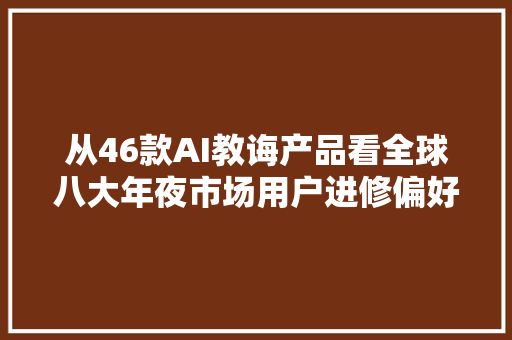 从46款AI教诲产品看全球八大年夜市场用户进修偏好 从46款AI教诲产品看全球八大年夜市场用户进修偏好 互联通信