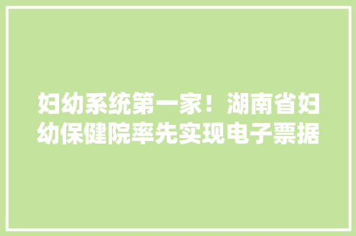 妇幼系统第一家！湖南省妇幼保健院率先实现电子票据全场景应用