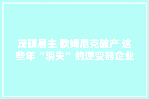 茂硕易主 欧姆尼克破产 这些年“消失”的逆变器企业 茂硕易主 欧姆尼克破产 这些年“消失”的逆变器企业 智能科技