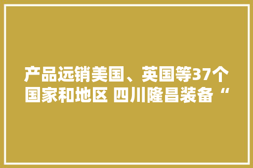 产品远销美国、英国等37个国家和地区 四川隆昌装备“智造”迸发新质分娩力 产品远销美国、英国等37个国家和地区 四川隆昌装备“智造”迸发新质分娩力 智能家居