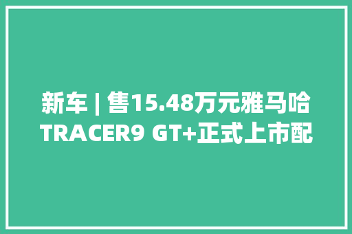 新车 | 售15.48万元雅马哈TRACER9 GT+正式上市配备自适应巡航