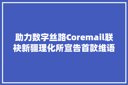 助力数字丝路Coremail联袂新疆理化所宣告首款维语邮件系统