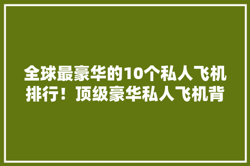全球最豪华的10个私人飞机排行！顶级豪华私人飞机背后的故事