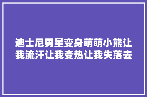 迪士尼男星变身萌萌小熊让我流汗让我变热让我失落去呼吸帮我烧水