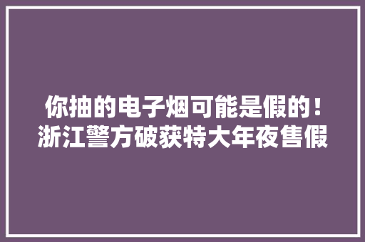 你抽的电子烟可能是假的！浙江警方破获特大年夜售假案涉案金额超4000万元