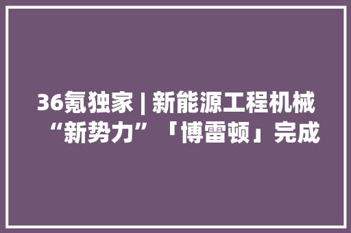 36氪独家 | 新能源工程机械“新势力”「博雷顿」完成C轮融资打造工程场景纯电设备一站式智能解决筹划