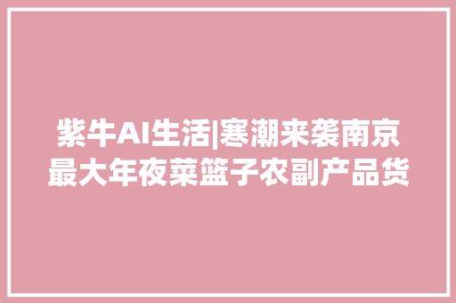 紫牛AI生活|寒潮来袭南京最大年夜菜篮子农副产品货源充足！