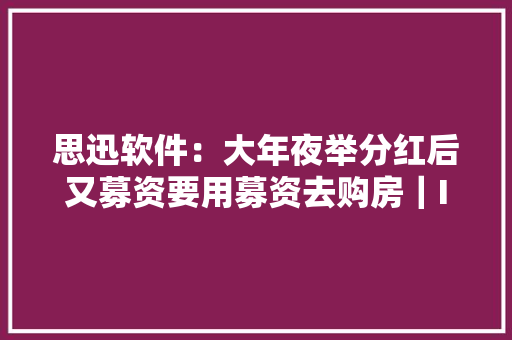 思迅软件：大年夜举分红后又募资要用募资去购房｜IPO不雅观察
