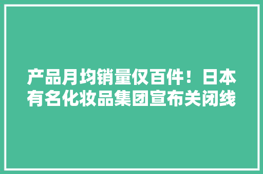 产品月均销量仅百件！日本有名化妆品集团宣布关闭线上店 产品月均销量仅百件！日本有名化妆品集团宣布关闭线上店 互联通信