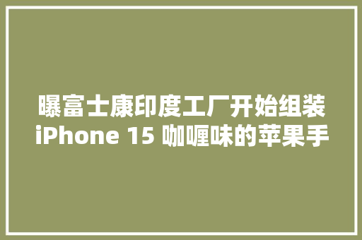 曝富士康印度工厂开始组装iPhone 15 咖喱味的苹果手机？
