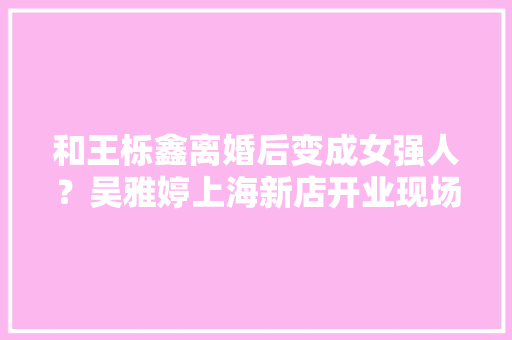 和王栎鑫离婚后变成女强人？吴雅婷上海新店开业现场装修嵬峨上