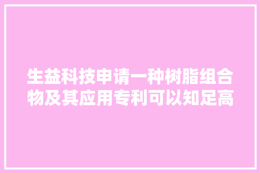 生益科技申请一种树脂组合物及其应用专利可以知足高速封装载板吸湿后电机能稳定的需求