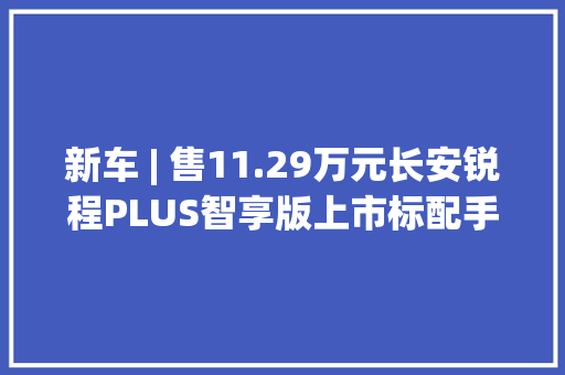 新车 | 售11.29万元长安锐程PLUS智享版上市标配手机蓝牙钥匙