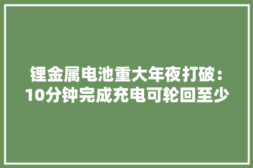 锂金属电池重大年夜打破：10分钟完成充电可轮回至少6000次！ 锂金属电池重大年夜打破：10分钟完成充电可轮回至少6000次！ 互联通信
