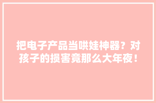 把电子产品当哄娃神器？对孩子的损害竟那么大年夜！ 把电子产品当哄娃神器？对孩子的损害竟那么大年夜！ 智能科技