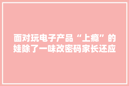 面对玩电子产品“上瘾”的娃除了一味改密码家长还应做点啥？ 面对玩电子产品“上瘾”的娃除了一味改密码家长还应做点啥？ 互联通信
