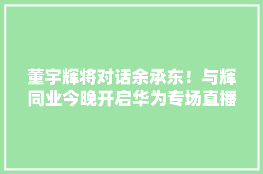 董宇辉将对话余承东！与辉同业今晚开启华为专场直播
