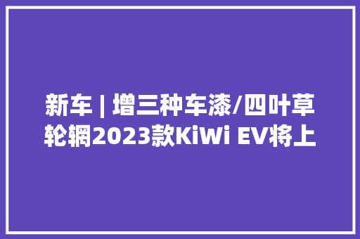 新车 | 增三种车漆/四叶草轮辋2023款KiWi EV将上市续航305公里