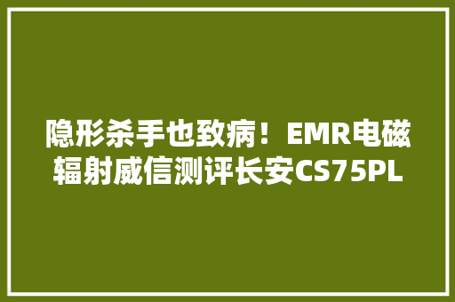 隐形杀手也致病！EMR电磁辐射威信测评长安CS75PLUS为何能获5星 隐形杀手也致病！EMR电磁辐射威信测评长安CS75PLUS为何能获5星 互联通信