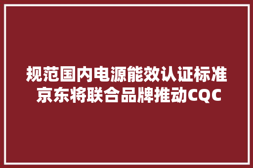 规范国内电源能效认证标准 京东将联合品牌推动CQC认证落地