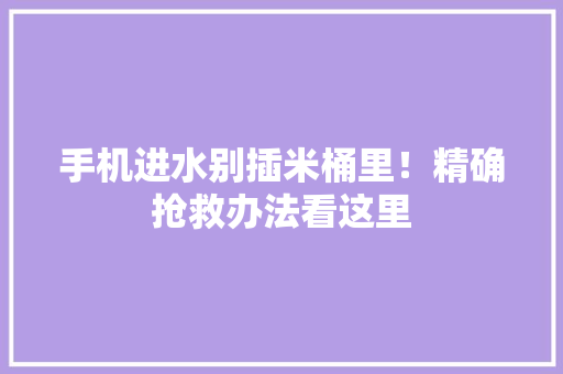 手机进水别插米桶里！精确抢救办法看这里