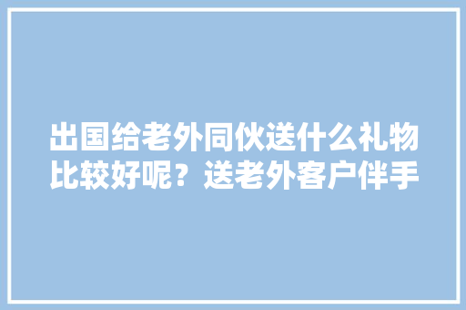 出国给老外同伙送什么礼物比较好呢？送老外客户伴手礼推荐