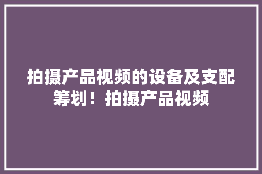 拍摄产品视频的设备及支配筹划！拍摄产品视频