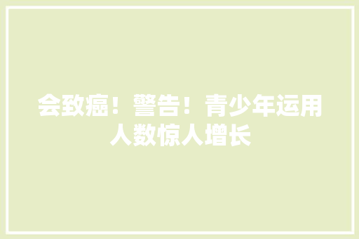 会致癌！警告！青少年运用人数惊人增长 会致癌！警告！青少年运用人数惊人增长 智能家居