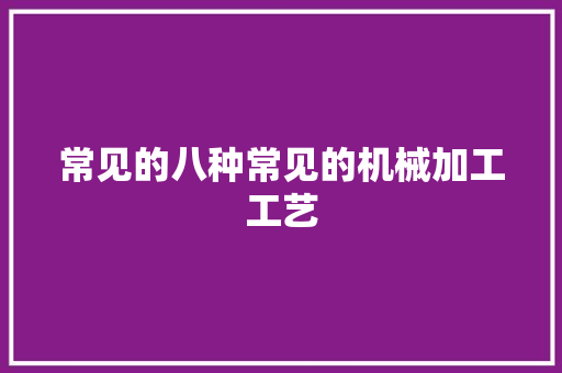 常见的八种常见的机械加工工艺