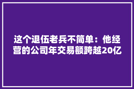 这个退伍老兵不简单：他经营的公司年交易额跨越20亿元 这个退伍老兵不简单：他经营的公司年交易额跨越20亿元 智能科技