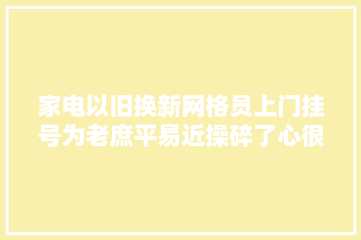 家电以旧换新网格员上门挂号为老庶平易近操碎了心很受老庶平易近迎接