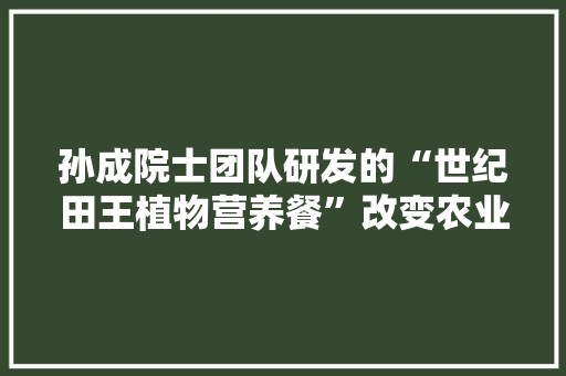 孙成院士团队研发的“世纪田王植物营养餐”改变农业化肥主导地位