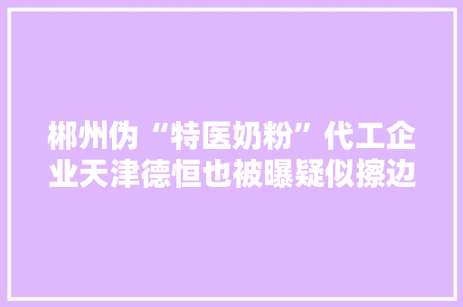 郴州伪“特医奶粉”代工企业天津德恒也被曝疑似擦边球发卖固体饮料