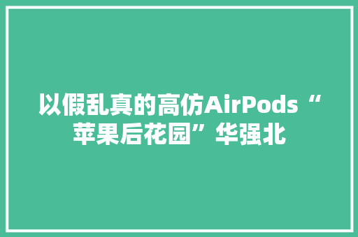 以假乱真的高仿AirPods“苹果后花园”华强北