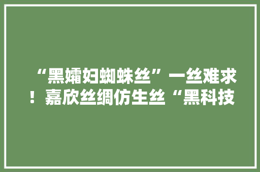 “黑孀妇蜘蛛丝”一丝难求！嘉欣丝绸仿生丝“黑科技”获重大年夜打破