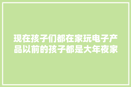 现在孩子们都在家玩电子产品以前的孩子都是大年夜家一路玩