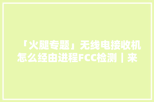 「火腿专题」无线电接收机怎么经由进程FCC检测｜来看一份测试申报
