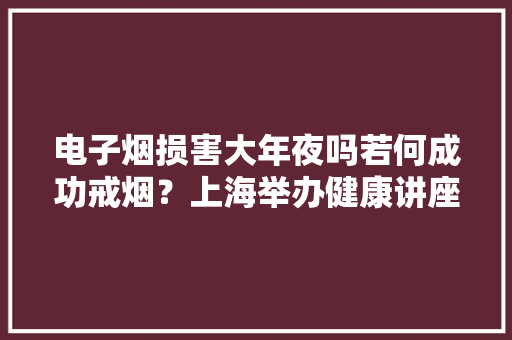 电子烟损害大年夜吗若何成功戒烟？上海举办健康讲座 电子烟损害大年夜吗若何成功戒烟？上海举办健康讲座 智能家居