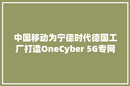 中国移动为宁德时代德国工厂打造OneCyber 5G专网运营平台