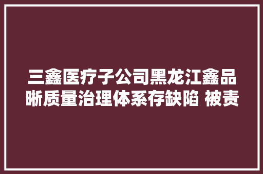 三鑫医疗子公司黑龙江鑫品晰质量治理体系存缺陷 被责令暂停分娩