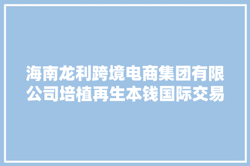 海南龙利跨境电商集团有限公司培植再生本钱国际交易平台 掘金再生本钱家当“蓝海”