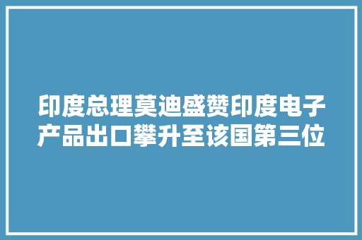印度总理莫迪盛赞印度电子产品出口攀升至该国第三位手机“居功至伟”
