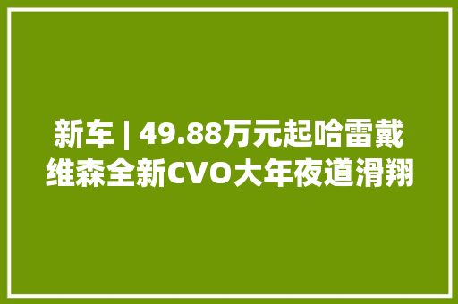 新车 | 49.88万元起哈雷戴维森全新CVO大年夜道滑翔/CVO公路滑翔上市