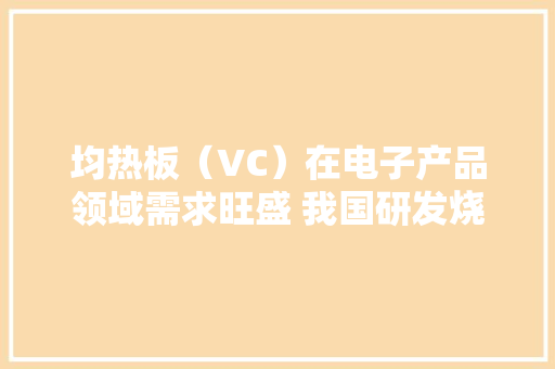 均热板（VC）在电子产品领域需求旺盛 我国研发烧情持续高涨