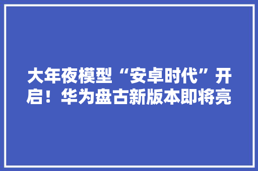 大年夜模型“安卓时代”开启！华为盘古新版本即将亮相 B端应用能力或超GPT-3