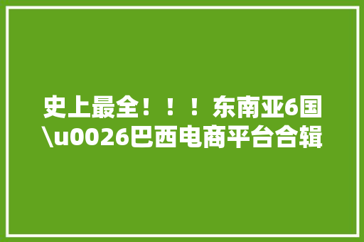 史上最全！！！东南亚6国\u0026巴西电商平台合辑