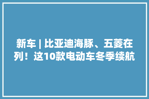 新车 | 比亚迪海豚、五菱在列！这10款电动车冬季续航最“抗冻” 新车 | 比亚迪海豚、五菱在列！这10款电动车冬季续航最“抗冻” 互联通信