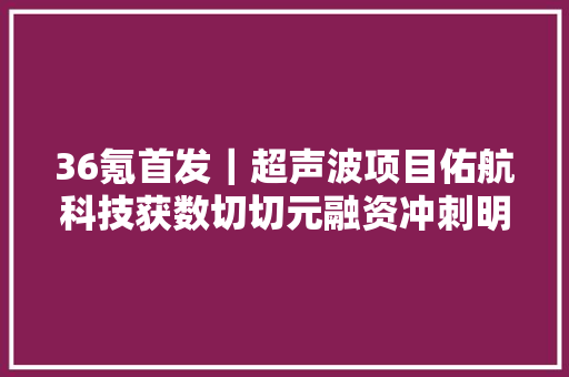 36氪首发｜超声波项目佑航科技获数切切元融资冲刺明年4000万颗探芯产能